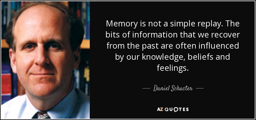Memory is not a simple replay. The bits of information that we recover from the past are often influenced by our knowledge, beliefs and feelings. - Daniel Schacter