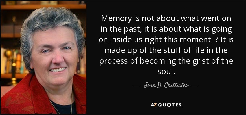 Memory is not about what went on in the past, it is about what is going on inside us right this moment.  It is made up of the stuff of life in the process of becoming the grist of the soul. - Joan D. Chittister