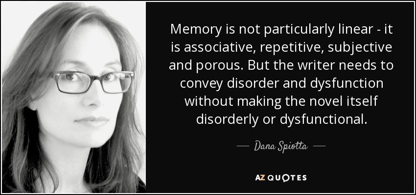 Memory is not particularly linear - it is associative, repetitive, subjective and porous. But the writer needs to convey disorder and dysfunction without making the novel itself disorderly or dysfunctional. - Dana Spiotta