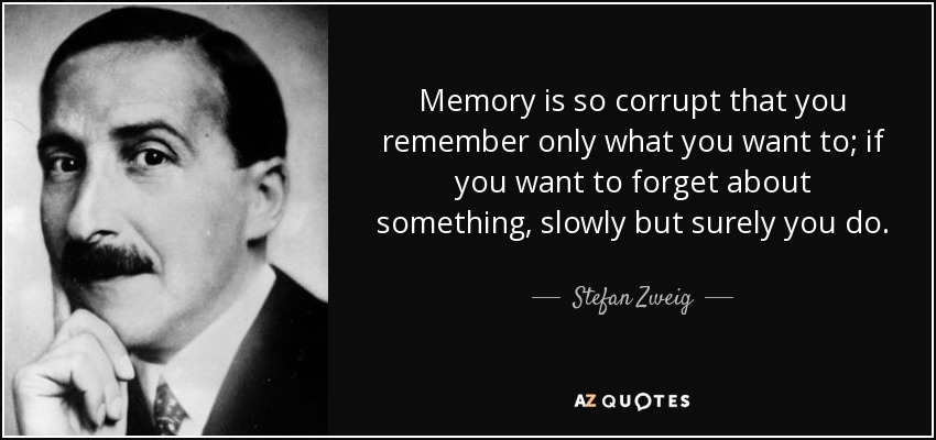 Memory is so corrupt that you remember only what you want to; if you want to forget about something, slowly but surely you do. - Stefan Zweig