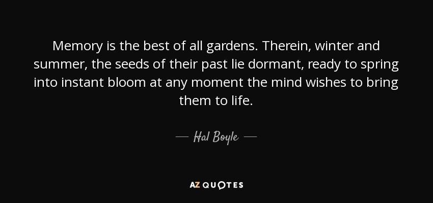 Memory is the best of all gardens. Therein, winter and summer, the seeds of their past lie dormant, ready to spring into instant bloom at any moment the mind wishes to bring them to life. - Hal Boyle