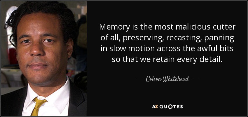 Memory is the most malicious cutter of all, preserving, recasting, panning in slow motion across the awful bits so that we retain every detail. - Colson Whitehead