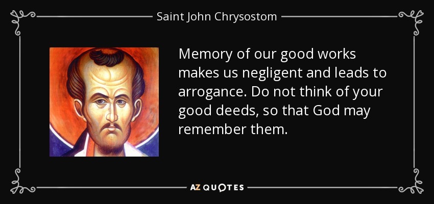 Memory of our good works makes us negligent and leads to arrogance. Do not think of your good deeds, so that God may remember them. - Saint John Chrysostom