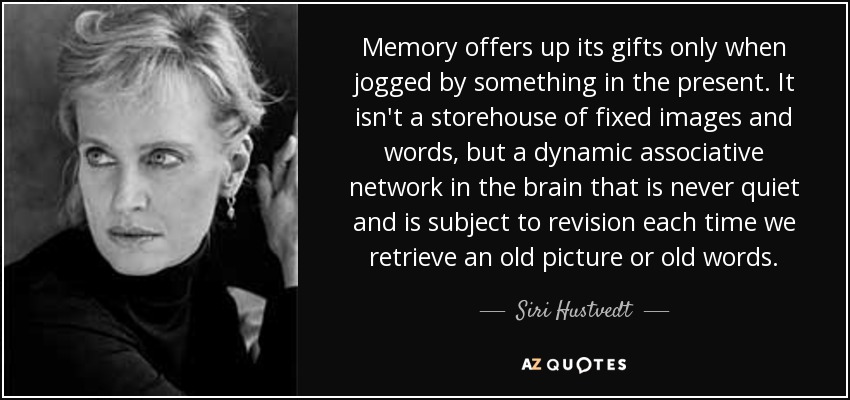 Memory offers up its gifts only when jogged by something in the present. It isn't a storehouse of fixed images and words, but a dynamic associative network in the brain that is never quiet and is subject to revision each time we retrieve an old picture or old words. - Siri Hustvedt