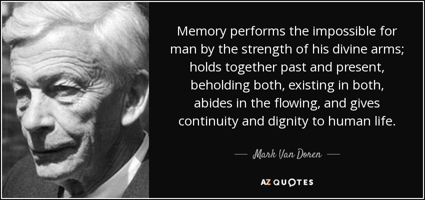Memory performs the impossible for man by the strength of his divine arms; holds together past and present, beholding both, existing in both, abides in the flowing, and gives continuity and dignity to human life. - Mark Van Doren