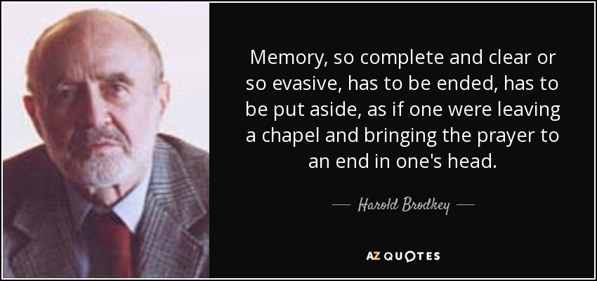 Memory, so complete and clear or so evasive, has to be ended, has to be put aside, as if one were leaving a chapel and bringing the prayer to an end in one's head. - Harold Brodkey
