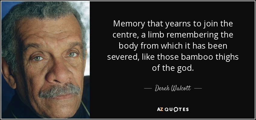 Memory that yearns to join the centre, a limb remembering the body from which it has been severed, like those bamboo thighs of the god. - Derek Walcott