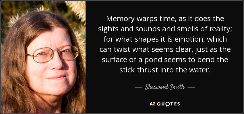 Memory warps time, as it does the sights and sounds and smells of reality; for what shapes it is emotion, which can twist what seems clear, just as the surface of a pond seems to bend the stick thrust into the water. - Sherwood Smith