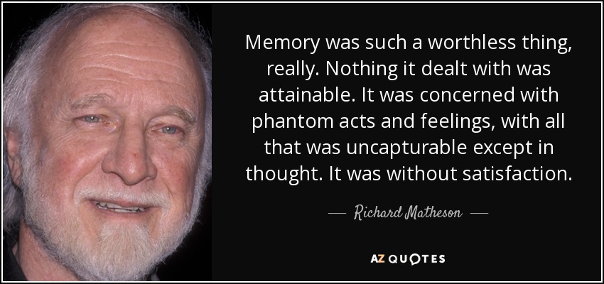Memory was such a worthless thing, really. Nothing it dealt with was attainable. It was concerned with phantom acts and feelings, with all that was uncapturable except in thought. It was without satisfaction. - Richard Matheson