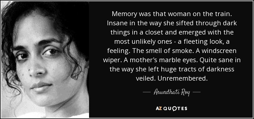 Memory was that woman on the train. Insane in the way she sifted through dark things in a closet and emerged with the most unlikely ones - a fleeting look, a feeling. The smell of smoke. A windscreen wiper. A mother's marble eyes. Quite sane in the way she left huge tracts of darkness veiled. Unremembered. - Arundhati Roy