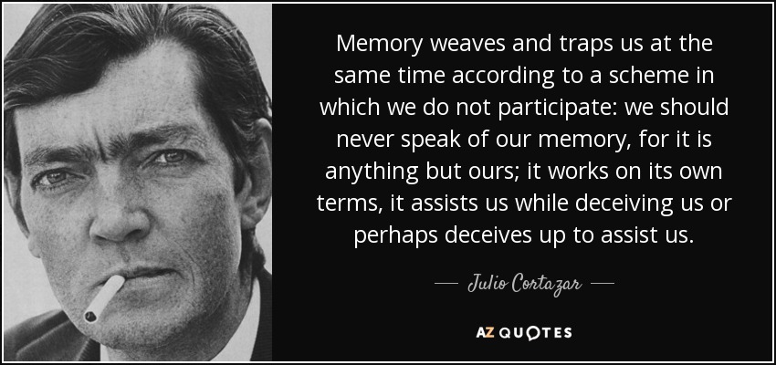 Memory weaves and traps us at the same time according to a scheme in which we do not participate: we should never speak of our memory, for it is anything but ours; it works on its own terms, it assists us while deceiving us or perhaps deceives up to assist us. - Julio Cortazar