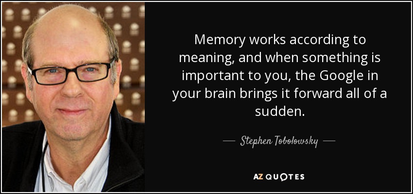 Memory works according to meaning, and when something is important to you, the Google in your brain brings it forward all of a sudden. - Stephen Tobolowsky