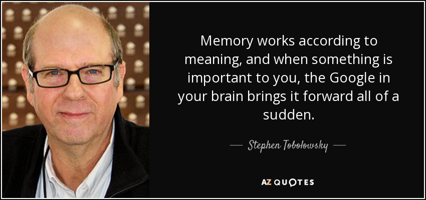 Memory works according to meaning, and when something is important to you, the Google in your brain brings it forward all of a sudden. - Stephen Tobolowsky