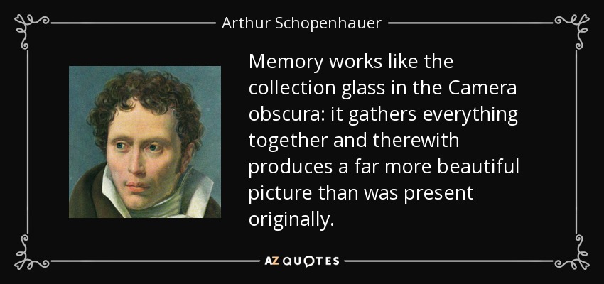 Memory works like the collection glass in the Camera obscura: it gathers everything together and therewith produces a far more beautiful picture than was present originally. - Arthur Schopenhauer