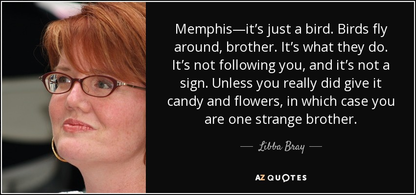 Memphis—it’s just a bird. Birds fly around, brother. It’s what they do. It’s not following you, and it’s not a sign. Unless you really did give it candy and flowers, in which case you are one strange brother. - Libba Bray