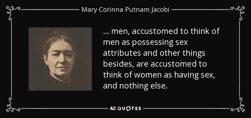 ... men, accustomed to think of men as possessing sex attributes and other things besides, are accustomed to think of women as having sex, and nothing else. - Mary Corinna Putnam Jacobi
