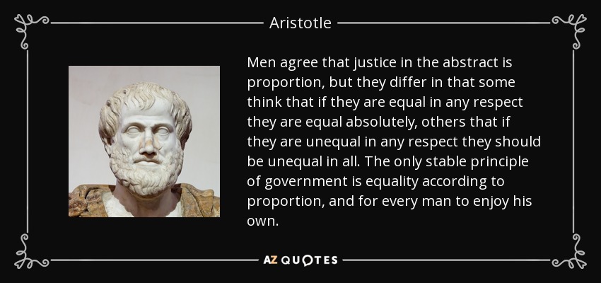 Men agree that justice in the abstract is proportion, but they differ in that some think that if they are equal in any respect they are equal absolutely, others that if they are unequal in any respect they should be unequal in all. The only stable principle of government is equality according to proportion, and for every man to enjoy his own. - Aristotle