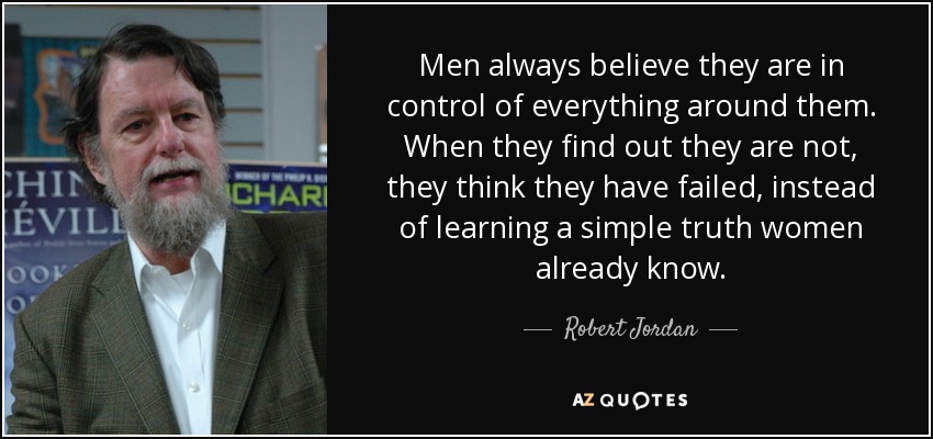 Men always believe they are in control of everything around them. When they find out they are not, they think they have failed, instead of learning a simple truth women already know. - Robert Jordan