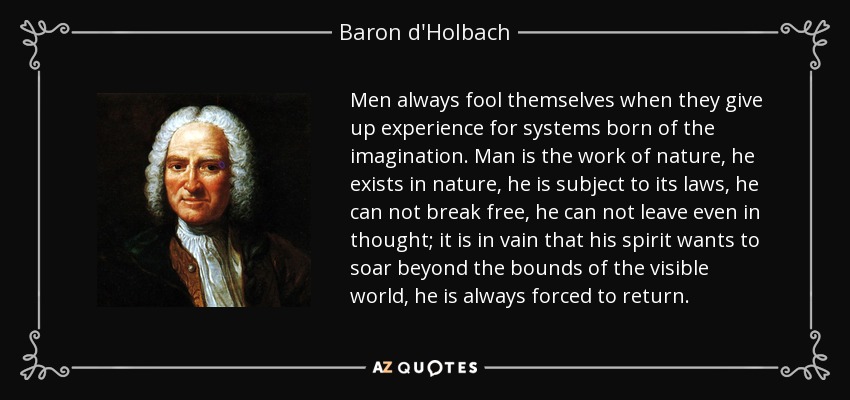 Men always fool themselves when they give up experience for systems born of the imagination. Man is the work of nature, he exists in nature, he is subject to its laws, he can not break free, he can not leave even in thought; it is in vain that his spirit wants to soar beyond the bounds of the visible world, he is always forced to return. - Baron d'Holbach