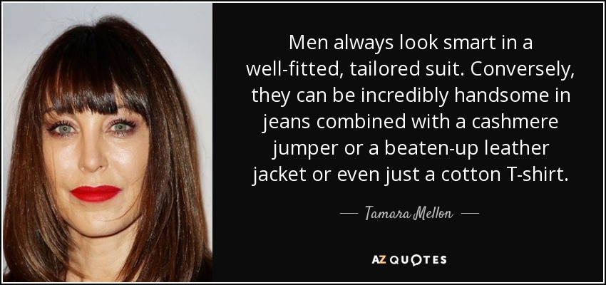 Men always look smart in a well-fitted, tailored suit. Conversely, they can be incredibly handsome in jeans combined with a cashmere jumper or a beaten-up leather jacket or even just a cotton T-shirt. - Tamara Mellon