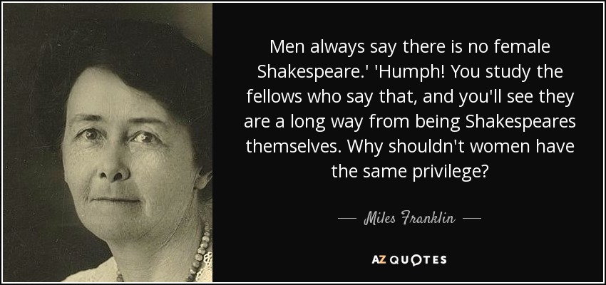 Men always say there is no female Shakespeare.' 'Humph! You study the fellows who say that, and you'll see they are a long way from being Shakespeares themselves. Why shouldn't women have the same privilege? - Miles Franklin