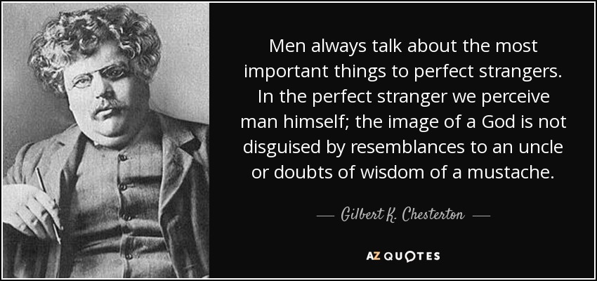Men always talk about the most important things to perfect strangers. In the perfect stranger we perceive man himself; the image of a God is not disguised by resemblances to an uncle or doubts of wisdom of a mustache. - Gilbert K. Chesterton