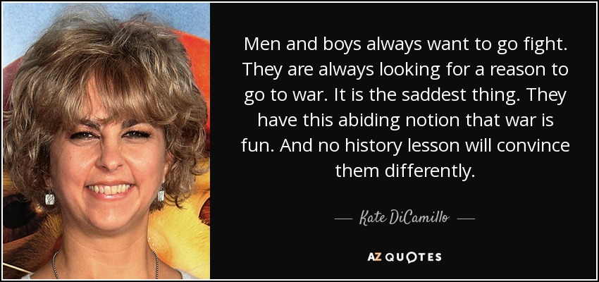 Men and boys always want to go fight. They are always looking for a reason to go to war. It is the saddest thing. They have this abiding notion that war is fun. And no history lesson will convince them differently. - Kate DiCamillo