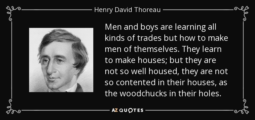 Men and boys are learning all kinds of trades but how to make men of themselves. They learn to make houses; but they are not so well housed, they are not so contented in their houses, as the woodchucks in their holes. - Henry David Thoreau
