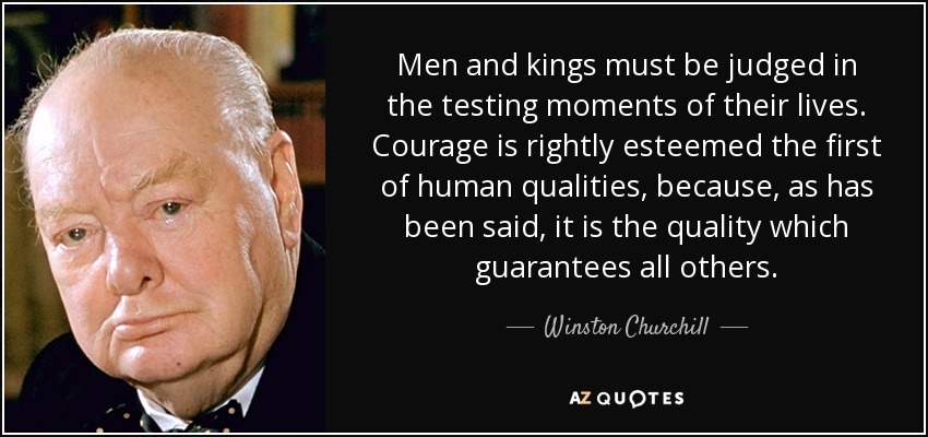 Men and kings must be judged in the testing moments of their lives. Courage is rightly esteemed the first of human qualities, because, as has been said, it is the quality which guarantees all others. - Winston Churchill
