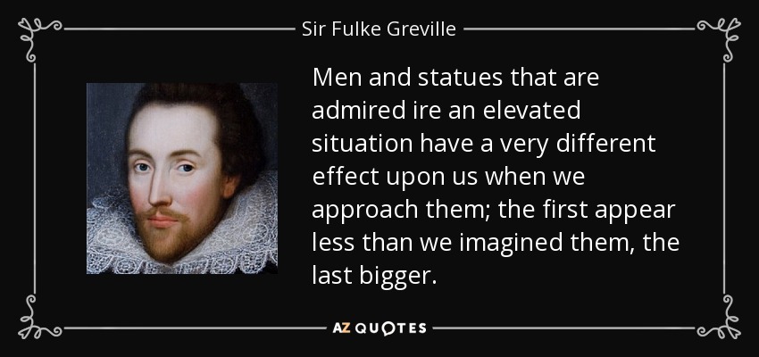Men and statues that are admired ire an elevated situation have a very different effect upon us when we approach them; the first appear less than we imagined them, the last bigger. - Sir Fulke Greville