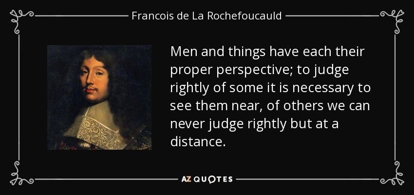 Men and things have each their proper perspective; to judge rightly of some it is necessary to see them near, of others we can never judge rightly but at a distance. - Francois de La Rochefoucauld