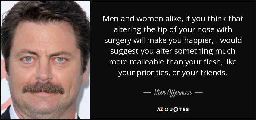 Men and women alike, if you think that altering the tip of your nose with surgery will make you happier, I would suggest you alter something much more malleable than your flesh, like your priorities, or your friends. - Nick Offerman