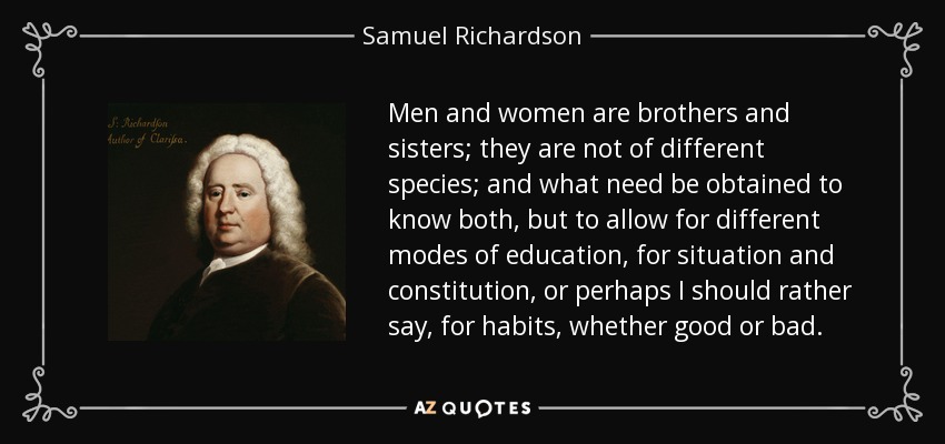 Men and women are brothers and sisters; they are not of different species; and what need be obtained to know both, but to allow for different modes of education, for situation and constitution, or perhaps I should rather say, for habits, whether good or bad. - Samuel Richardson