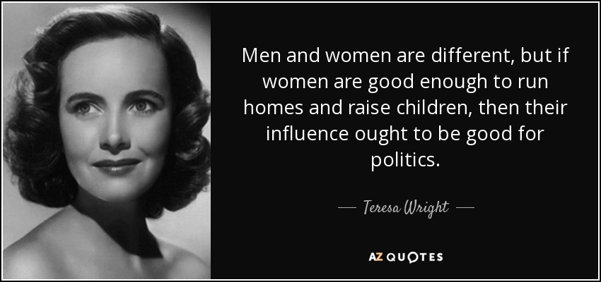 Men and women are different, but if women are good enough to run homes and raise children, then their influence ought to be good for politics. - Teresa Wright
