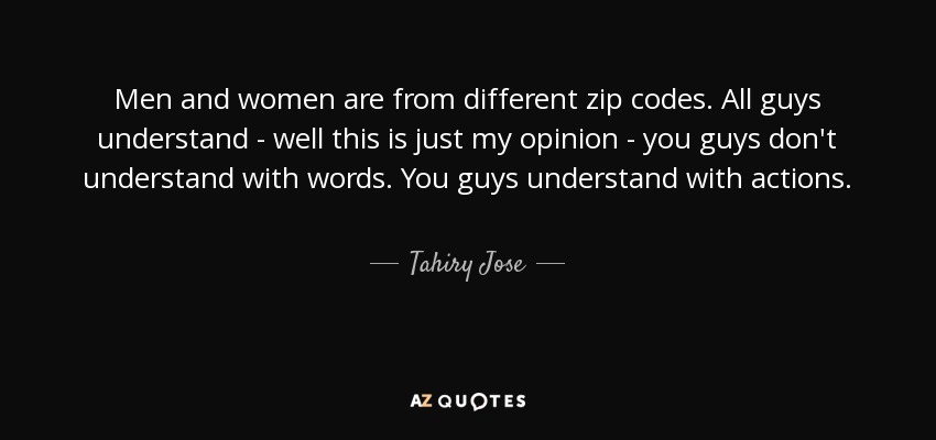 Men and women are from different zip codes. All guys understand - well this is just my opinion - you guys don't understand with words. You guys understand with actions. - Tahiry Jose