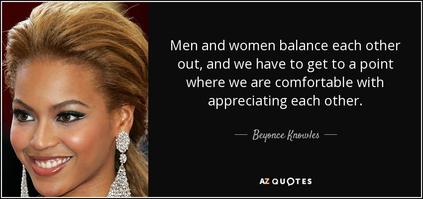 Men and women balance each other out, and we have to get to a point where we are comfortable with appreciating each other. - Beyonce Knowles