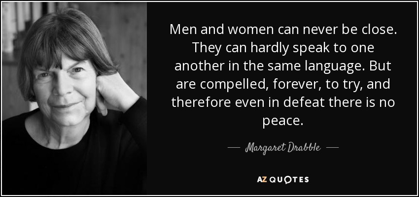 Men and women can never be close. They can hardly speak to one another in the same language. But are compelled, forever, to try, and therefore even in defeat there is no peace. - Margaret Drabble