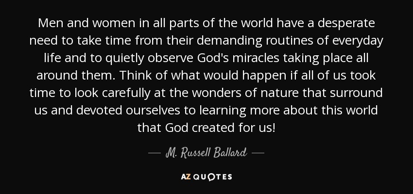 Men and women in all parts of the world have a desperate need to take time from their demanding routines of everyday life and to quietly observe God's miracles taking place all around them. Think of what would happen if all of us took time to look carefully at the wonders of nature that surround us and devoted ourselves to learning more about this world that God created for us! - M. Russell Ballard