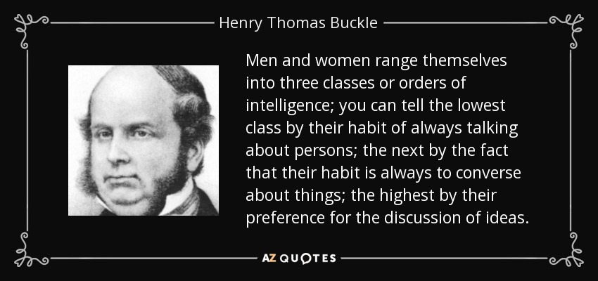 Men and women range themselves into three classes or orders of intelligence; you can tell the lowest class by their habit of always talking about persons; the next by the fact that their habit is always to converse about things; the highest by their preference for the discussion of ideas. - Henry Thomas Buckle