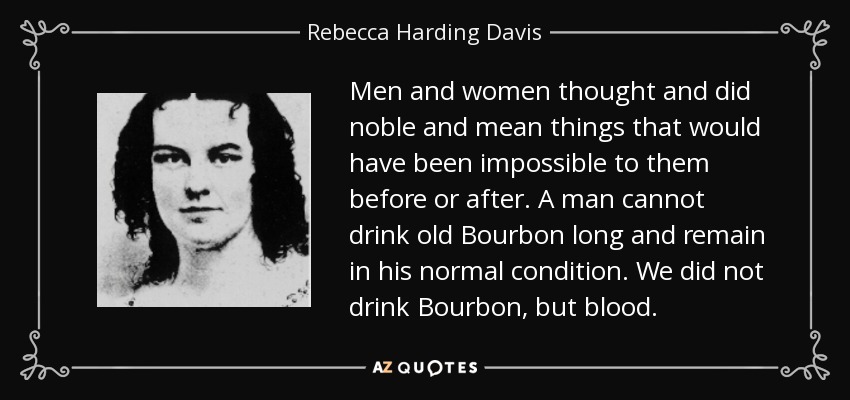 Men and women thought and did noble and mean things that would have been impossible to them before or after. A man cannot drink old Bourbon long and remain in his normal condition. We did not drink Bourbon, but blood. - Rebecca Harding Davis