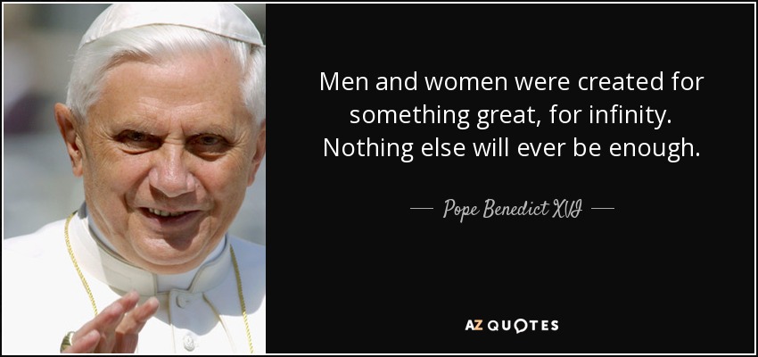 Men and women were created for something great, for infinity. Nothing else will ever be enough. - Pope Benedict XVI