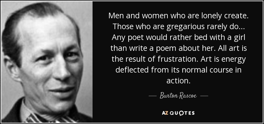 Men and women who are lonely create. Those who are gregarious rarely do... Any poet would rather bed with a girl than write a poem about her. All art is the result of frustration. Art is energy deflected from its normal course in action. - Burton Rascoe