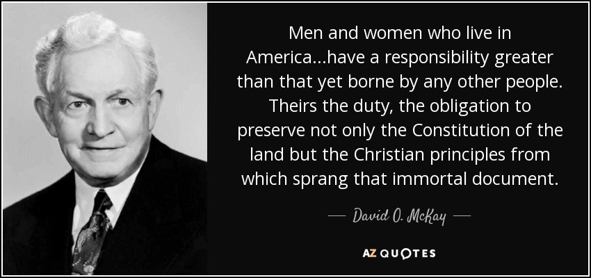 Men and women who live in America...have a responsibility greater than that yet borne by any other people. Theirs the duty, the obligation to preserve not only the Constitution of the land but the Christian principles from which sprang that immortal document. - David O. McKay