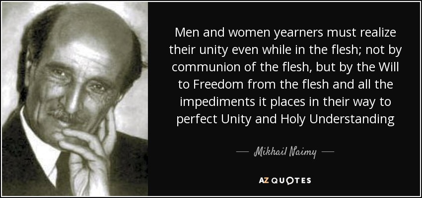 Men and women yearners must realize their unity even while in the flesh; not by communion of the flesh, but by the Will to Freedom from the flesh and all the impediments it places in their way to perfect Unity and Holy Understanding - Mikhail Naimy
