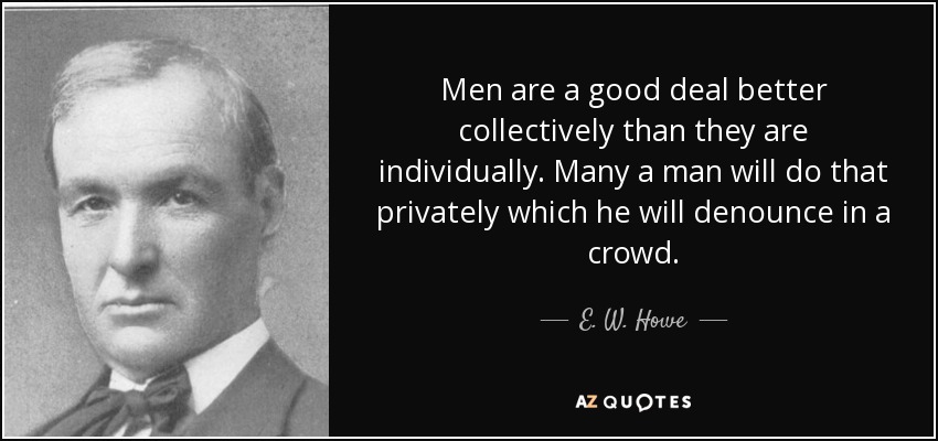 Men are a good deal better collectively than they are individually. Many a man will do that privately which he will denounce in a crowd. - E. W. Howe