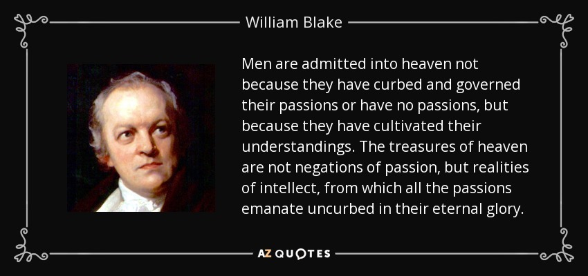 Men are admitted into heaven not because they have curbed and governed their passions or have no passions, but because they have cultivated their understandings. The treasures of heaven are not negations of passion, but realities of intellect, from which all the passions emanate uncurbed in their eternal glory. - William Blake