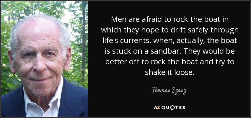 Men are afraid to rock the boat in which they hope to drift safely through life's currents, when, actually, the boat is stuck on a sandbar. They would be better off to rock the boat and try to shake it loose. - Thomas Szasz
