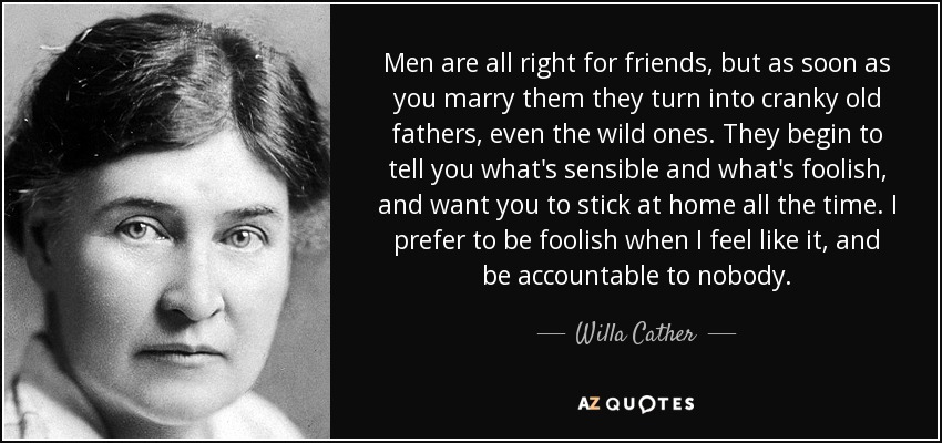 Men are all right for friends, but as soon as you marry them they turn into cranky old fathers, even the wild ones. They begin to tell you what's sensible and what's foolish, and want you to stick at home all the time. I prefer to be foolish when I feel like it, and be accountable to nobody. - Willa Cather
