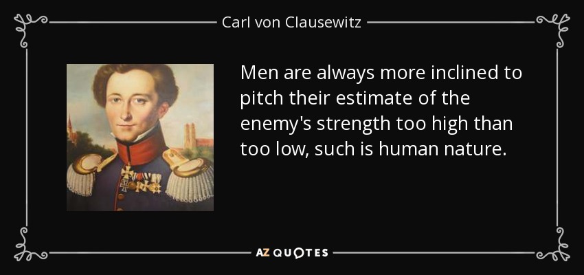 Men are always more inclined to pitch their estimate of the enemy's strength too high than too low, such is human nature. - Carl von Clausewitz