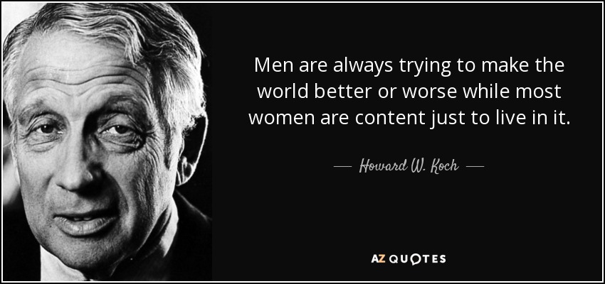 Men are always trying to make the world better or worse while most women are content just to live in it. - Howard W. Koch